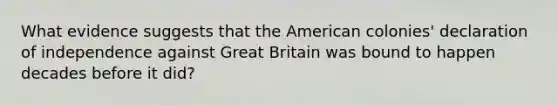 What evidence suggests that the American colonies' declaration of independence against Great Britain was bound to happen decades before it did?