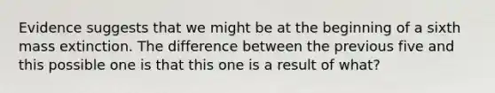 Evidence suggests that we might be at the beginning of a sixth mass extinction. The difference between the previous five and this possible one is that this one is a result of what?