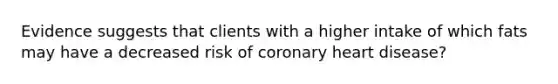 Evidence suggests that clients with a higher intake of which fats may have a decreased risk of coronary heart disease?