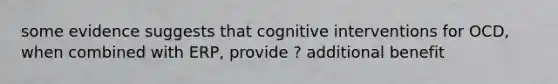 some evidence suggests that cognitive interventions for OCD, when combined with ERP, provide ? additional benefit