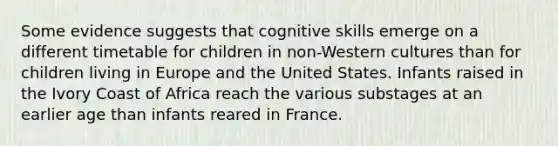 Some evidence suggests that cognitive skills emerge on a different timetable for children in non-Western cultures than for children living in Europe and the United States. Infants raised in the Ivory Coast of Africa reach the various substages at an earlier age than infants reared in France.