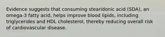 Evidence suggests that consuming stearidonic acid (SDA), an omega-3 fatty acid, helps improve blood lipids, including triglycerides and HDL cholesterol, thereby reducing overall risk of cardiovascular disease.