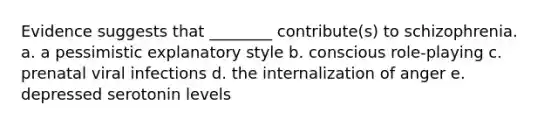 Evidence suggests that ________ contribute(s) to schizophrenia. a. a pessimistic explanatory style b. conscious role-playing c. prenatal viral infections d. the internalization of anger e. depressed serotonin levels