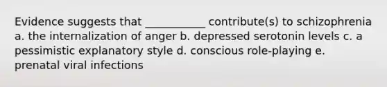 Evidence suggests that ___________ contribute(s) to schizophrenia a. the internalization of anger b. depressed serotonin levels c. a pessimistic explanatory style d. conscious role-playing e. prenatal viral infections