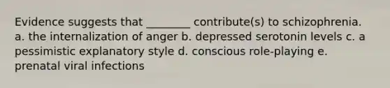 Evidence suggests that ________ contribute(s) to schizophrenia. a. the internalization of anger b. depressed serotonin levels c. a pessimistic explanatory style d. conscious role-playing e. prenatal viral infections