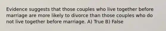 Evidence suggests that those couples who live together before marriage are more likely to divorce than those couples who do not live together before marriage. A) True B) False