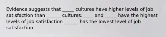 Evidence suggests that _____ cultures have higher levels of job satisfaction than ______ cultures. ____ and _____ have the highest levels of job satisfaction ______ has the lowest level of job satisfaction