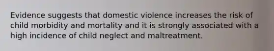 Evidence suggests that domestic violence increases the risk of child morbidity and mortality and it is strongly associated with a high incidence of child neglect and maltreatment.