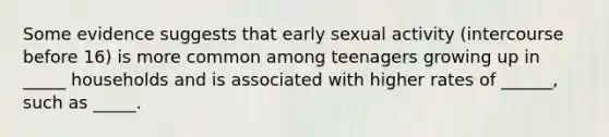 Some evidence suggests that early sexual activity (intercourse before 16) is more common among teenagers growing up in _____ households and is associated with higher rates of ______, such as _____.