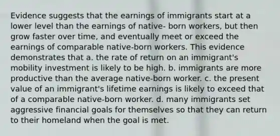 Evidence suggests that the earnings of immigrants start at a lower level than the earnings of native- born workers, but then grow faster over time, and eventually meet or exceed the earnings of comparable native-born workers. This evidence demonstrates that a. the rate of return on an immigrant's mobility investment is likely to be high. b. immigrants are more productive than the average native-born worker. c. the present value of an immigrant's lifetime earnings is likely to exceed that of a comparable native-born worker. d. many immigrants set aggressive financial goals for themselves so that they can return to their homeland when the goal is met.