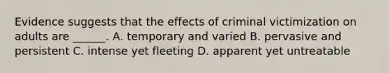 Evidence suggests that the effects of criminal victimization on adults are ______. A. temporary and varied B. pervasive and persistent C. intense yet fleeting D. apparent yet untreatable