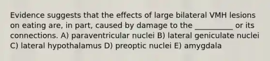 Evidence suggests that the effects of large bilateral VMH lesions on eating are, in part, caused by damage to the __________ or its connections. A) paraventricular nuclei B) lateral geniculate nuclei C) lateral hypothalamus D) preoptic nuclei E) amygdala