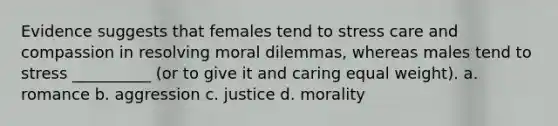 Evidence suggests that females tend to stress care and compassion in resolving moral dilemmas, whereas males tend to stress __________ (or to give it and caring equal weight). a. romance b. aggression c. justice d. morality