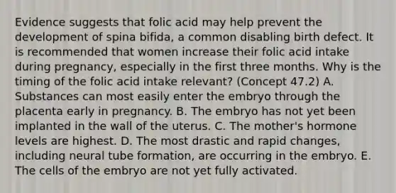 Evidence suggests that folic acid may help prevent the development of spina bifida, a common disabling birth defect. It is recommended that women increase their folic acid intake during pregnancy, especially in the first three months. Why is the timing of the folic acid intake relevant? (Concept 47.2) A. Substances can most easily enter the embryo through the placenta early in pregnancy. B. The embryo has not yet been implanted in the wall of the uterus. C. The mother's hormone levels are highest. D. The most drastic and rapid changes, including neural tube formation, are occurring in the embryo. E. The cells of the embryo are not yet fully activated.