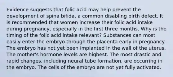 Evidence suggests that folic acid may help prevent the development of spina bifida, a common disabling birth defect. It is recommended that women increase their folic acid intake during pregnancy, especially in the first three months. Why is the timing of the folic acid intake relevant? Substances can most easily enter the embryo through the placenta early in pregnancy. The embryo has not yet been implanted in the wall of the uterus. The mother's hormone levels are highest. The most drastic and rapid changes, including neural tube formation, are occurring in the embryo. The cells of the embryo are not yet fully activated.