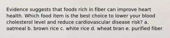 Evidence suggests that foods rich in fiber can improve heart health. Which food item is the best choice to lower your blood cholesterol level and reduce cardiovascular disease risk? a. oatmeal b. brown rice c. white rice d. wheat bran e. purified fiber