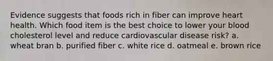 Evidence suggests that foods rich in fiber can improve heart health. Which food item is the best choice to lower your blood cholesterol level and reduce cardiovascular disease risk? a. wheat bran b. purified fiber c. white rice d. oatmeal e. brown rice