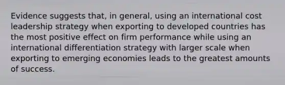 Evidence suggests that, in general, using an international cost leadership strategy when exporting to developed countries has the most positive effect on firm performance while using an international differentiation strategy with larger scale when exporting to emerging economies leads to the greatest amounts of success.