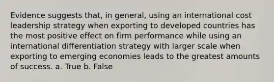 Evidence suggests that, in general, using an international cost leadership strategy when exporting to developed countries has the most positive effect on firm performance while using an international differentiation strategy with larger scale when exporting to emerging economies leads to the greatest amounts of success. a. True b. False