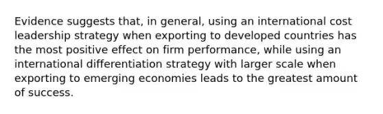 Evidence suggests that, in general, using an international cost leadership strategy when exporting to developed countries has the most positive effect on firm performance, while using an international differentiation strategy with larger scale when exporting to emerging economies leads to the greatest amount of success.