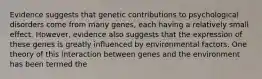 Evidence suggests that genetic contributions to psychological disorders come from many genes, each having a relatively small effect. However, evidence also suggests that the expression of these genes is greatly influenced by environmental factors. One theory of this interaction between genes and the environment has been termed the