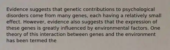 Evidence suggests that genetic contributions to psychological disorders come from many genes, each having a relatively small effect. However, evidence also suggests that the expression of these genes is greatly influenced by environmental factors. One theory of this interaction between genes and the environment has been termed the