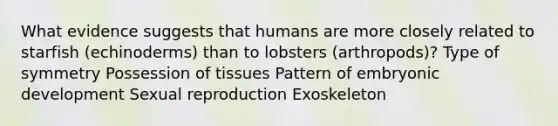 What evidence suggests that humans are more closely related to starfish (echinoderms) than to lobsters (arthropods)? Type of symmetry Possession of tissues Pattern of embryonic development Sexual reproduction Exoskeleton