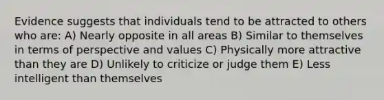 Evidence suggests that individuals tend to be attracted to others who are: A) Nearly opposite in all areas B) Similar to themselves in terms of perspective and values C) Physically more attractive than they are D) Unlikely to criticize or judge them E) Less intelligent than themselves