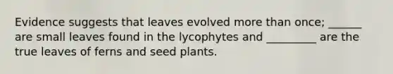 Evidence suggests that leaves evolved more than once; ______ are small leaves found in the lycophytes and _________ are the true leaves of ferns and seed plants.