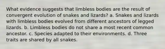 What evidence suggests that limbless bodies are the result of convergent evolution of snakes and lizards? a. Snakes and lizards with limbless bodies evolved from different ancestors of legged lizards. b. Limbless bodies do not share a most recent common ancestor. c. Species adapted to their environments. d. Three traits are shared by all snakes.