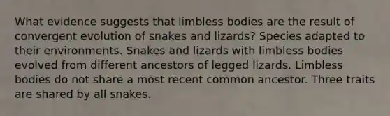 What evidence suggests that limbless bodies are the result of convergent evolution of snakes and lizards? Species adapted to their environments. Snakes and lizards with limbless bodies evolved from different ancestors of legged lizards. Limbless bodies do not share a most recent common ancestor. Three traits are shared by all snakes.