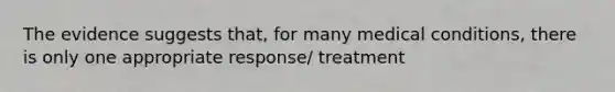 The evidence suggests that, for many medical conditions, there is only one appropriate response/ treatment