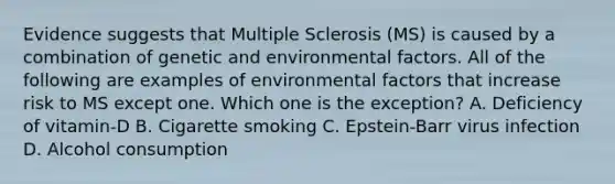 Evidence suggests that Multiple Sclerosis (MS) is caused by a combination of genetic and environmental factors. All of the following are examples of environmental factors that increase risk to MS except one. Which one is the exception? A. Deficiency of vitamin-D B. Cigarette smoking C. Epstein-Barr virus infection D. Alcohol consumption