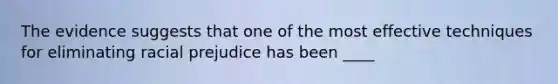 The evidence suggests that one of the most effective techniques for eliminating racial prejudice has been ____