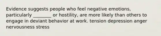 Evidence suggests people who feel negative emotions, particularly ________ or hostility, are more likely than others to engage in deviant behavior at work. tension depression anger nervousness stress