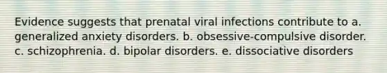 Evidence suggests that prenatal viral infections contribute to a. generalized anxiety disorders. b. obsessive-compulsive disorder. c. schizophrenia. d. bipolar disorders. e. dissociative disorders