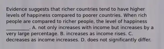 Evidence suggests that richer countries tend to have higher levels of happiness compared to poorer countries. When rich people are compared to richer​ people, the level of happiness​ __________. A. not only increases with income but increases by a very large percentage. B. increases as income rises. C. decreases as income increases. D. does not significantly differ.