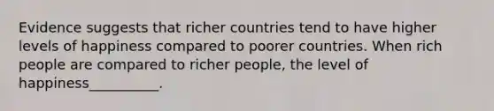 Evidence suggests that richer countries tend to have higher levels of happiness compared to poorer countries. When rich people are compared to richer​ people, the level of happiness__________.