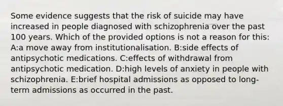 Some evidence suggests that the risk of suicide may have increased in people diagnosed with schizophrenia over the past 100 years. Which of the provided options is not a reason for this: A:a move away from institutionalisation. B:side effects of antipsychotic medications. C:effects of withdrawal from antipsychotic medication. D:high levels of anxiety in people with schizophrenia. E:brief hospital admissions as opposed to long-term admissions as occurred in the past.