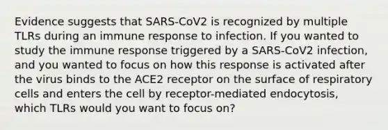 Evidence suggests that SARS-CoV2 is recognized by multiple TLRs during an immune response to infection. If you wanted to study the immune response triggered by a SARS-CoV2 infection, and you wanted to focus on how this response is activated after the virus binds to the ACE2 receptor on the surface of respiratory cells and enters the cell by receptor-mediated endocytosis, which TLRs would you want to focus on?