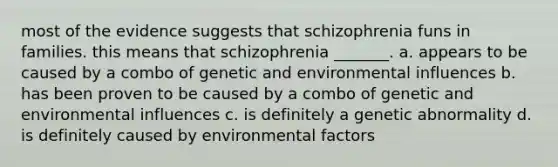 most of the evidence suggests that schizophrenia funs in families. this means that schizophrenia _______. a. appears to be caused by a combo of genetic and environmental influences b. has been proven to be caused by a combo of genetic and environmental influences c. is definitely a genetic abnormality d. is definitely caused by environmental factors