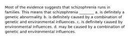 Most of the evidence suggests that schizophrenia runs in families. This means that schizophrenia ________ a. is definitely a genetic abnormality. b. is definitely caused by a combination of genetic and environmental influences. c. is definitely caused by environmental influences. d. may be caused by a combination of genetic and environmental influences.