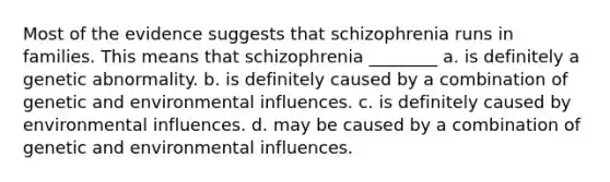 Most of the evidence suggests that schizophrenia runs in families. This means that schizophrenia ________ a. is definitely a genetic abnormality. b. is definitely caused by a combination of genetic and environmental influences. c. is definitely caused by environmental influences. d. may be caused by a combination of genetic and environmental influences.