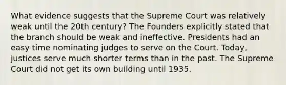 What evidence suggests that the Supreme Court was relatively weak until the 20th century? The Founders explicitly stated that the branch should be weak and ineffective. Presidents had an easy time nominating judges to serve on the Court. Today, justices serve much shorter terms than in the past. The Supreme Court did not get its own building until 1935.