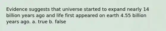 Evidence suggests that universe started to expand nearly 14 billion years ago and life first appeared on earth 4.55 billion years ago. a. true b. false