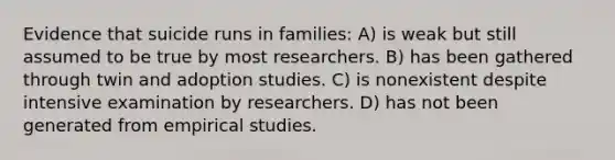 Evidence that suicide runs in families: A) is weak but still assumed to be true by most researchers. B) has been gathered through twin and adoption studies. C) is nonexistent despite intensive examination by researchers. D) has not been generated from empirical studies.