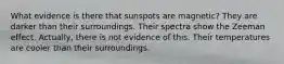 What evidence is there that sunspots are magnetic? They are darker than their surroundings. Their spectra show the Zeeman effect. Actually, there is not evidence of this. Their temperatures are cooler than their surroundings.