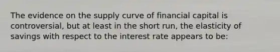 The evidence on the supply curve of financial capital is controversial, but at least in the short run, the elasticity of savings with respect to the interest rate appears to be: