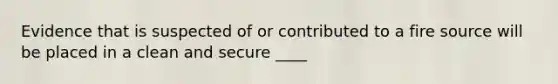 Evidence that is suspected of or contributed to a fire source will be placed in a clean and secure ____