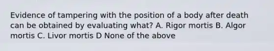 Evidence of tampering with the position of a body after death can be obtained by evaluating what? A. Rigor mortis B. Algor mortis C. Livor mortis D None of the above